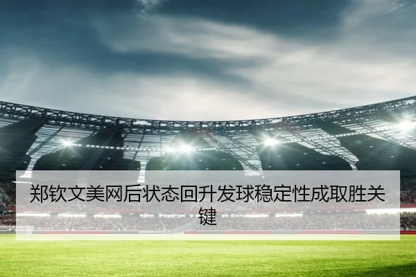 郑钦文美网后状态回升发球稳定性成取胜关键